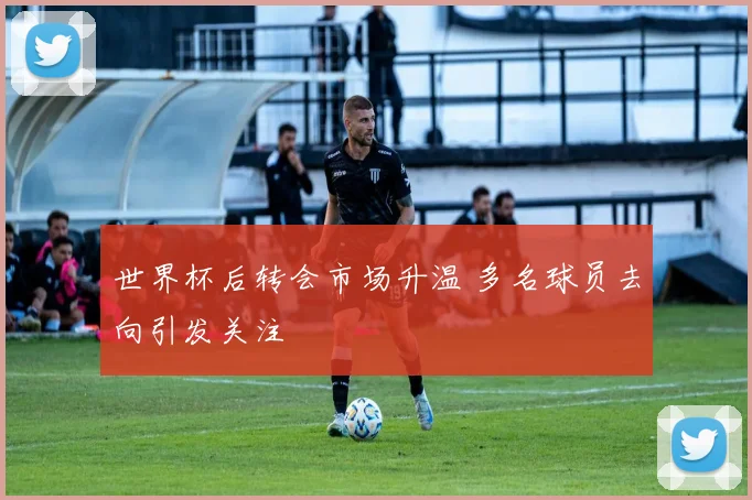 世界杯后转会市场升温 多名球员去向引发关注