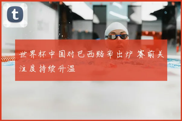 世界杯中国对巴西赔率出炉 赛前关注度持续升温