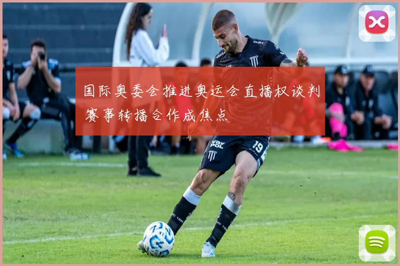 国际奥委会推进奥运会直播权谈判 赛事转播合作成焦点