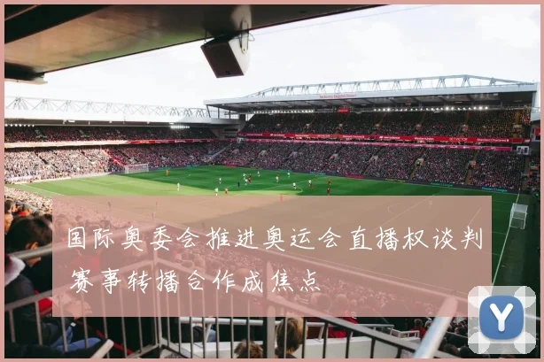 国际奥委会推进奥运会直播权谈判 赛事转播合作成焦点