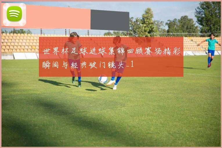 世界杯足球进球集锦回顾赛场精彩瞬间与经典破门镜头_1