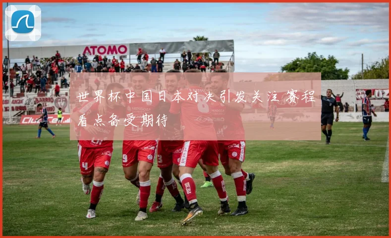 世界杯中国日本对决引发关注 赛程看点备受期待