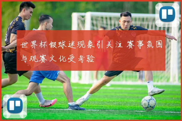 世界杯假球迷现象引关注 赛事氛围与观赛文化受考验